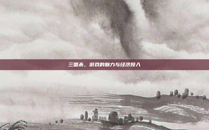三国杀,游戏的魅力与经济投入
