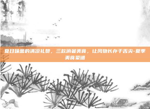 夏日味蕾的清凉礼赞,三款消暑美食,让风物长存于舌尖-夏季美食菜谱