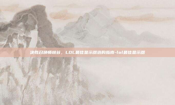决胜召唤师峡谷,LOL最佳显示器选购指南-lol最佳显示器
