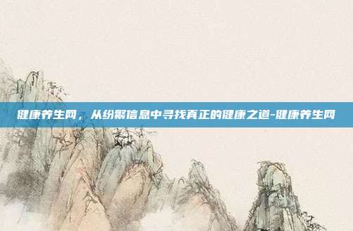 健康养生网,从纷繁信息中寻找真正的健康之道-健康养生网