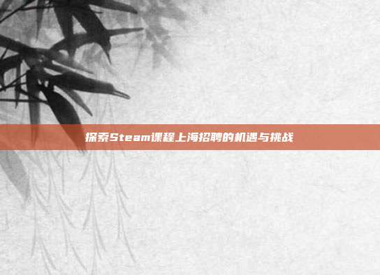 探索Steam课程上海招聘的机遇与挑战