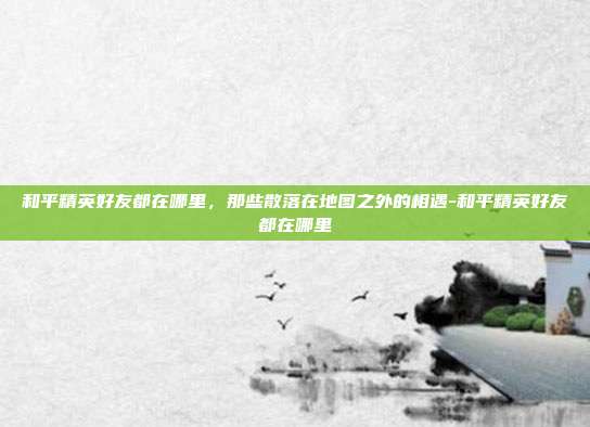 和平精英好友都在哪里,那些散落在地图之外的相遇-和平精英好友都在哪里