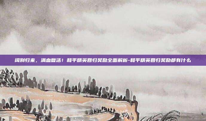 阔别归来,满血复活!和平精英回归奖励全面解析-和平精英回归奖励都有什么