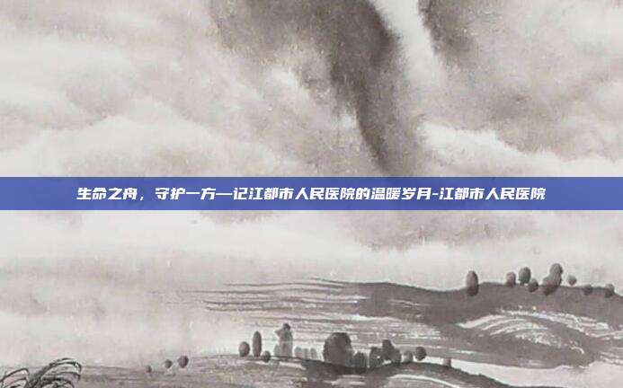 生命之舟,守护一方—记江都市人民医院的温暖岁月-江都市人民医院