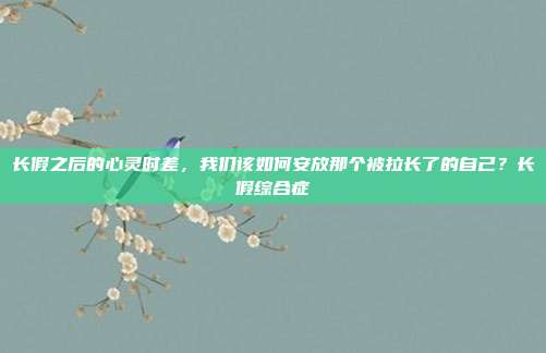 长假之后的心灵时差,我们该如何安放那个被拉长了的自己?长假综合症