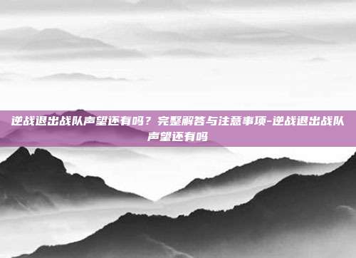 逆战退出战队声望还有吗?完整解答与注意事项-逆战退出战队声望还有吗