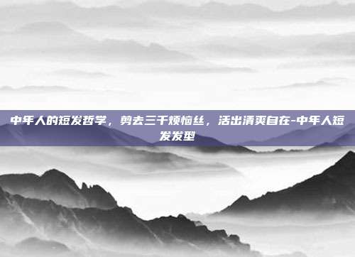 中年人的短发哲学,剪去三千烦恼丝,活出清爽自在-中年人短发发型