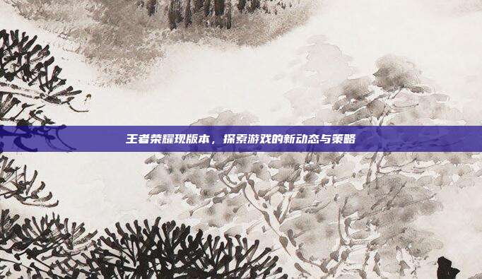 王者荣耀现版本,探索游戏的新动态与策略