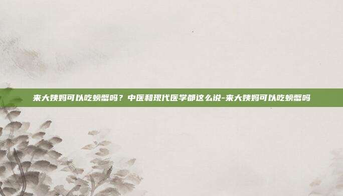 来大姨妈可以吃螃蟹吗?中医和现代医学都这么说-来大姨妈可以吃螃蟹吗
