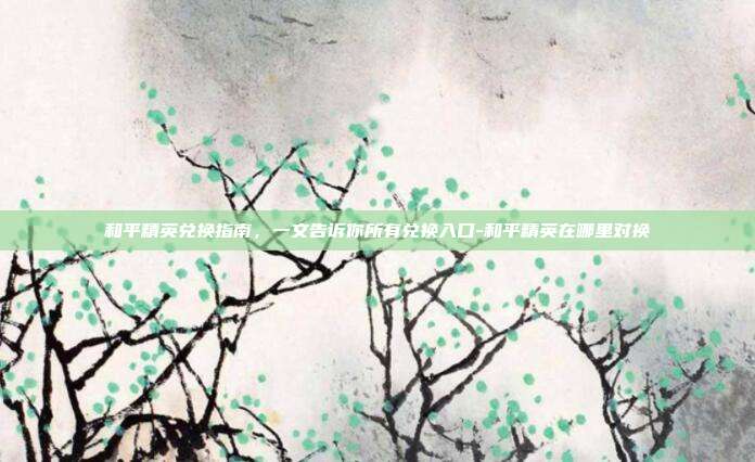 和平精英兑换指南,一文告诉你所有兑换入口-和平精英在哪里对换