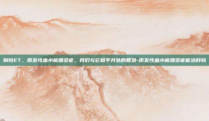 别怕ET，原发性血小板增多症，我们与它和平共处的智慧-原发性血小板增多症能治好吗