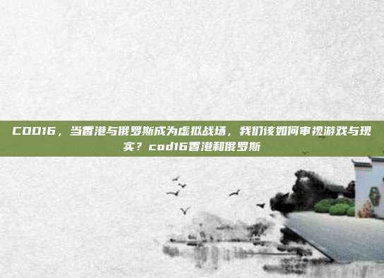COD16，当香港与俄罗斯成为虚拟战场，我们该如何审视游戏与现实？cod16香港和俄罗斯