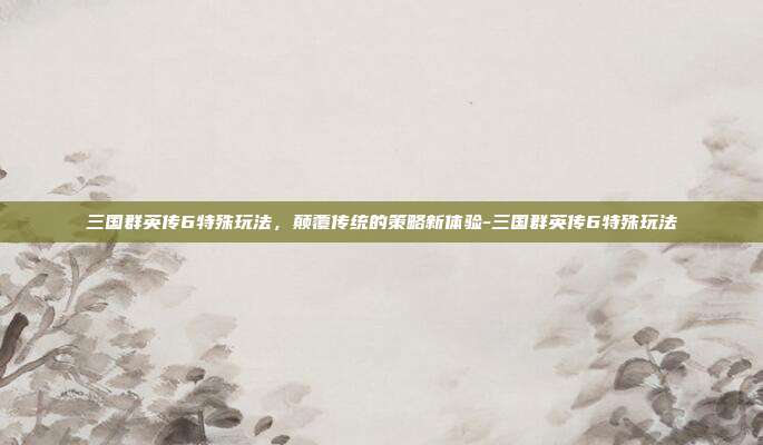 三国群英传6特殊玩法,颠覆传统的策略新体验-三国群英传6特殊玩法
