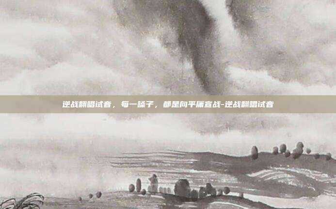 逆战翻唱试音,每一嗓子,都是向平庸宣战-逆战翻唱试音