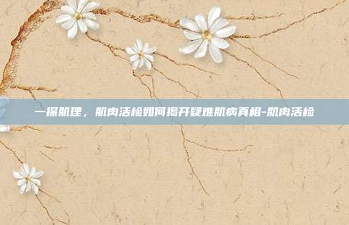 一探肌理,肌肉活检如何揭开疑难肌病真相-肌肉活检