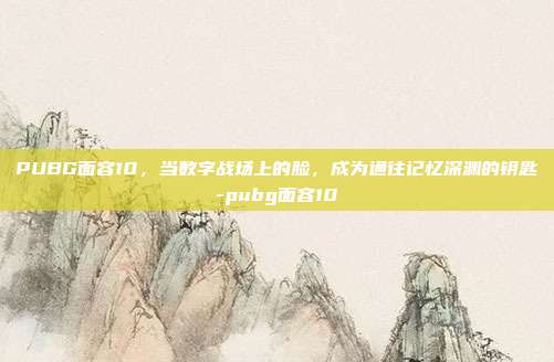PUBG面容10，当数字战场上的脸，成为通往记忆深渊的钥匙-pubg面容10