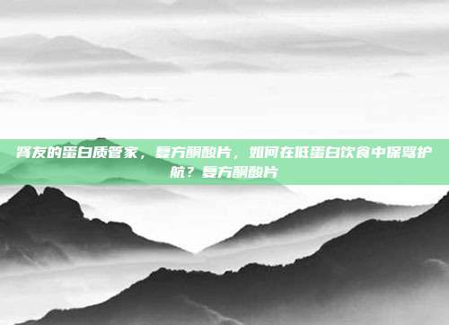 肾友的蛋白质管家,复方酮酸片,如何在低蛋白饮食中保驾护航?复方酮酸片