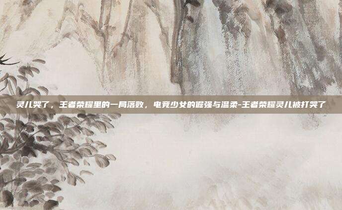 灵儿哭了,王者荣耀里的一局落败,电竞少女的倔强与温柔-王者荣耀灵儿被打哭了
