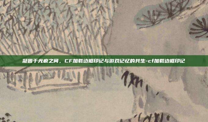 凝固于光痕之间,CF加载边框印记与游戏记忆的共生-cf加载边框印记
