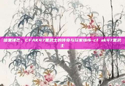 暗黑锋芒,CFAK47黑武士的传奇与玩家情怀-cf ak47黑武士