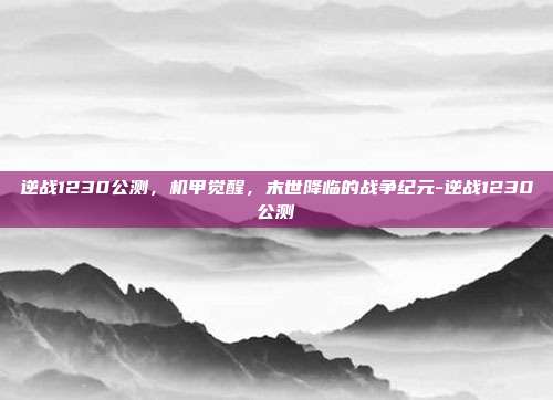 逆战1230公测,机甲觉醒,末世降临的战争纪元-逆战1230公测