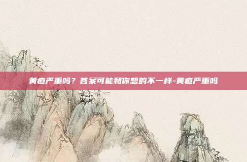 黄疸严重吗？答案可能和你想的不一样-黄疸严重吗