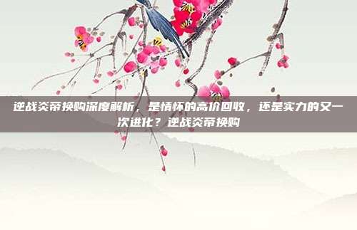 逆战炎帝换购深度解析,是情怀的高价回收,还是实力的又一次进化?逆战炎帝换购