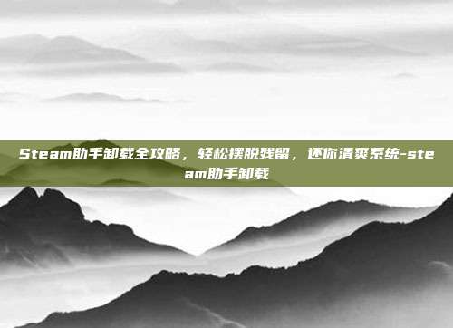 Steam助手卸载全攻略,轻松摆脱残留,还你清爽系统-steam助手卸载