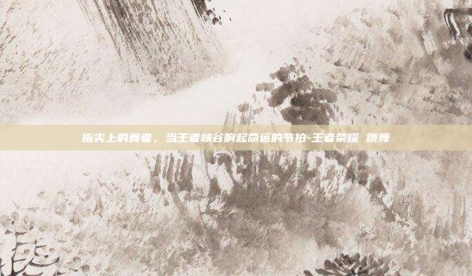 指尖上的舞者,当王者峡谷响起命运的节拍-王者荣耀 跳舞
