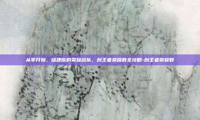从零开始,组建你的荣耀战队,创王者荣耀群全攻略-创王者荣耀群