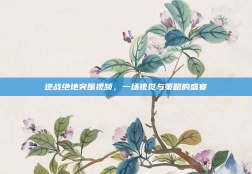 逆战绝地突围视频，一场视觉与策略的盛宴