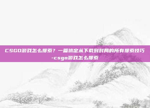 CSGO游戏怎么搜索?一篇搞定从下载到对局的所有搜索技巧-csgo游戏怎么搜索