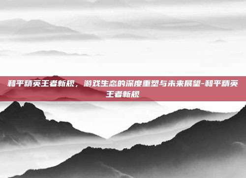 和平精英王者新规,游戏生态的深度重塑与未来展望-和平精英王者新规