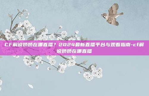 CF解说娇娇在哪直播？2024最新直播平台与观看指南-cf解说娇娇在哪直播