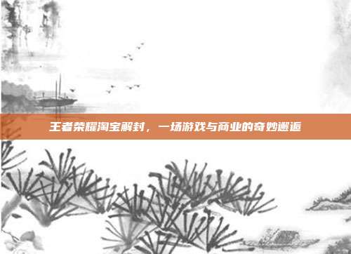 王者荣耀淘宝解封,一场游戏与商业的奇妙邂逅