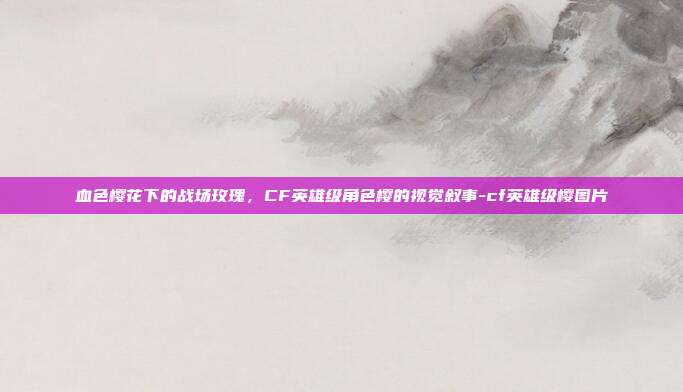 血色樱花下的战场玫瑰,CF英雄级角色樱的视觉叙事-cf英雄级樱图片