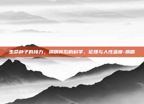 生命种子的接力,捐精背后的科学、伦理与人性温度-捐精
