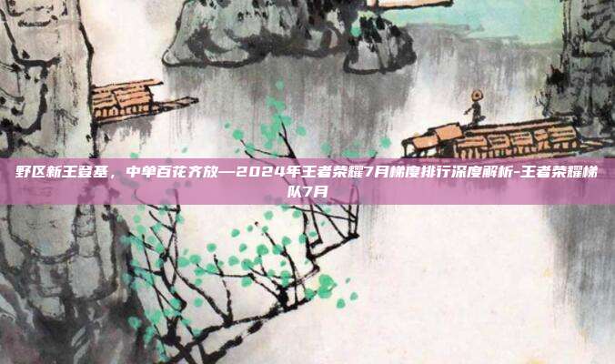 野区新王登基,中单百花齐放—2024年王者荣耀7月梯度排行深度解析-王者荣耀梯队7月