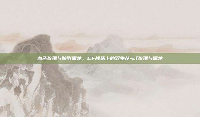 血色玫瑰与暗影黑龙,CF战场上的双生花-cf玫瑰与黑龙