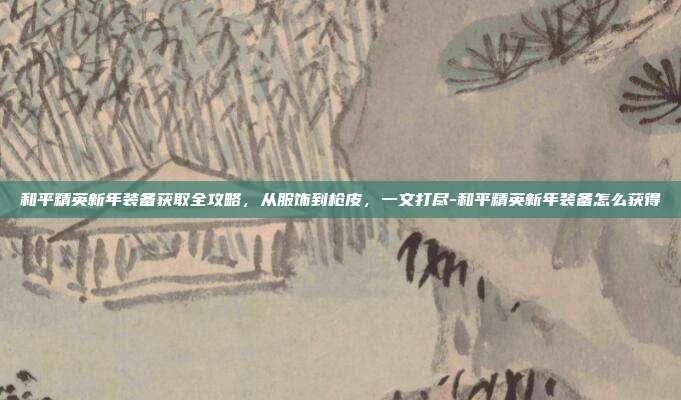 和平精英新年装备获取全攻略,从服饰到枪皮,一文打尽-和平精英新年装备怎么获得