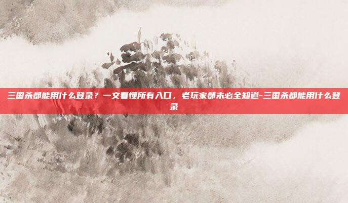 三国杀都能用什么登录?一文看懂所有入口,老玩家都未必全知道-三国杀都能用什么登录
