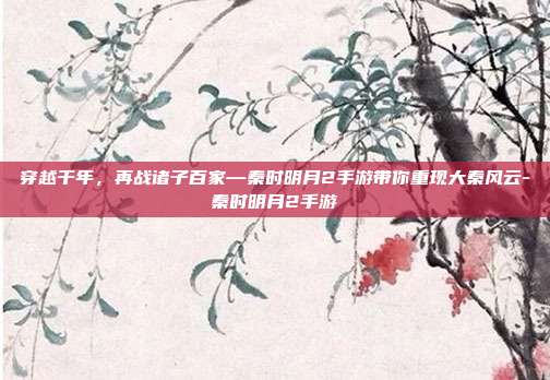 穿越千年，再战诸子百家—秦时明月2手游带你重现大秦风云-秦时明月2手游