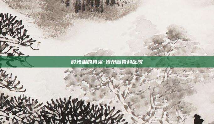时光里的脊梁-贵州省骨科医院