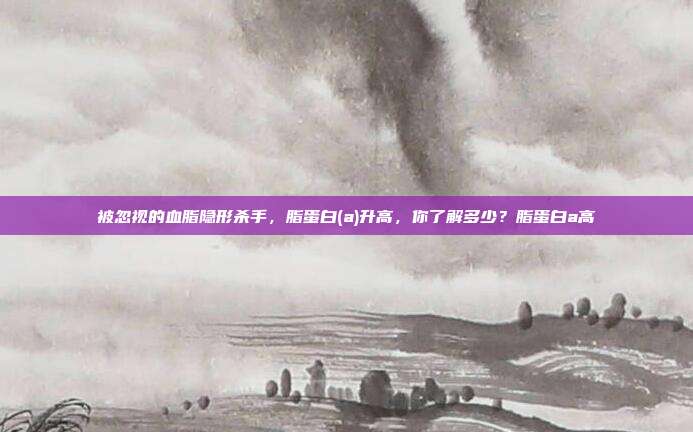 被忽视的血脂隐形杀手,脂蛋白(a)升高,你了解多少?脂蛋白a高