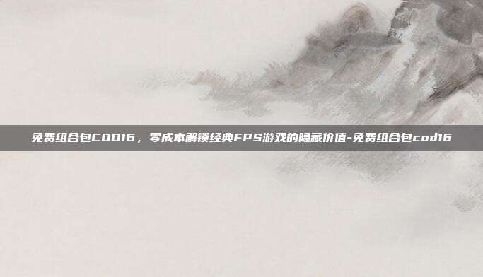 免费组合包COD16,零成本解锁经典FPS游戏的隐藏价值-免费组合包cod16