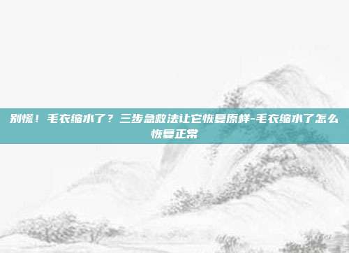 别慌!毛衣缩水了?三步急救法让它恢复原样-毛衣缩水了怎么恢复正常