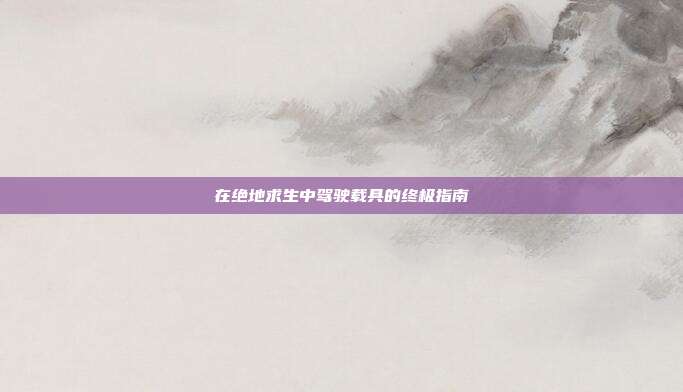 在绝地求生中驾驶载具的终极指南
