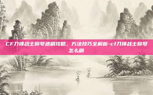 CF刀锋战士称号速刷攻略，方法技巧全解析-cf刀锋战士称号怎么刷