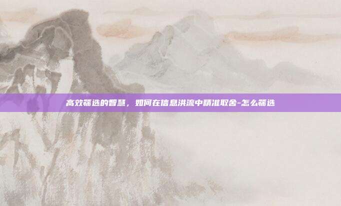 高效筛选的智慧，如何在信息洪流中精准取舍-怎么筛选
