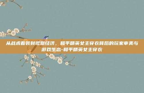 从战术着装到视觉经济,和平精英女主穿衣背后的玩家审美与游戏生态-和平精英女主穿衣